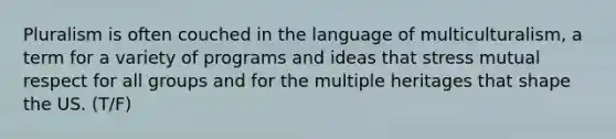 Pluralism is often couched in the language of multiculturalism, a term for a variety of programs and ideas that stress mutual respect for all groups and for the multiple heritages that shape the US. (T/F)