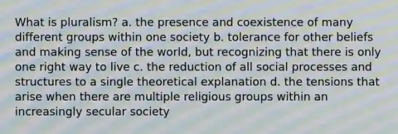 What is pluralism? a. the presence and coexistence of many different groups within one society b. tolerance for other beliefs and making sense of the world, but recognizing that there is only one right way to live c. the reduction of all social processes and structures to a single theoretical explanation d. the tensions that arise when there are multiple religious groups within an increasingly secular society