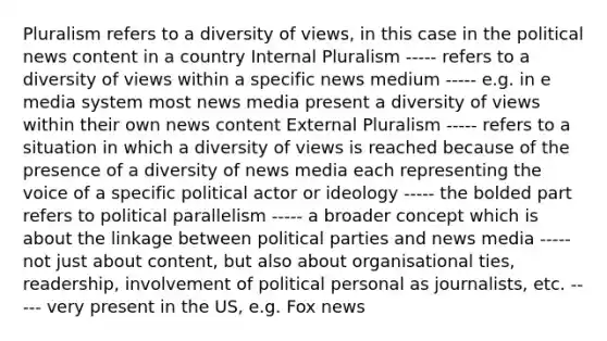 Pluralism refers to a diversity of views, in this case in the political news content in a country Internal Pluralism ----- refers to a diversity of views within a specific news medium ----- e.g. in e media system most news media present a diversity of views within their own news content External Pluralism ----- refers to a situation in which a diversity of views is reached because of the presence of a diversity of news media each representing the voice of a specific political actor or ideology ----- the bolded part refers to political parallelism ----- a broader concept which is about the linkage between political parties and news media ----- not just about content, but also about organisational ties, readership, involvement of political personal as journalists, etc. ----- very present in the US, e.g. Fox news