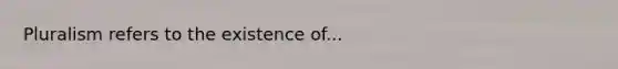 Pluralism refers to the existence of...