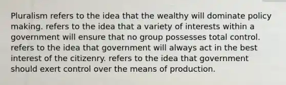 Pluralism refers to the idea that the wealthy will dominate policy making. refers to the idea that a variety of interests within a government will ensure that no group possesses total control. refers to the idea that government will always act in the best interest of the citizenry. refers to the idea that government should exert control over the means of production.