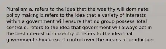 Pluralism a. refers to the idea that the wealthy will dominate policy making b.refers to the idea that a variety of interests within a government will ensure that no group possess Total control c. refers to the idea that government will always act in the best interest of citizentry d. refers to the idea that government should exert control over the means of production