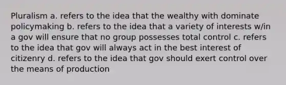 Pluralism a. refers to the idea that the wealthy with dominate policymaking b. refers to the idea that a variety of interests w/in a gov will ensure that no group possesses total control c. refers to the idea that gov will always act in the best interest of citizenry d. refers to the idea that gov should exert control over the means of production