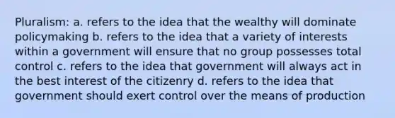 Pluralism: a. refers to the idea that the wealthy will dominate policymaking b. refers to the idea that a variety of interests within a government will ensure that no group possesses total control c. refers to the idea that government will always act in the best interest of the citizenry d. refers to the idea that government should exert control over the means of production