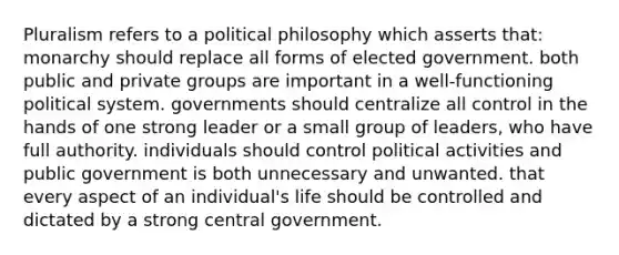 Pluralism refers to a political philosophy which asserts that: monarchy should replace all forms of elected government. both public and private groups are important in a well-functioning political system. governments should centralize all control in the hands of one strong leader or a small group of leaders, who have full authority. individuals should control political activities and public government is both unnecessary and unwanted. that every aspect of an individual's life should be controlled and dictated by a strong central government.