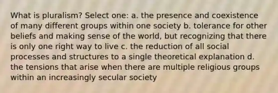 What is pluralism? Select one: a. the presence and coexistence of many different groups within one society b. tolerance for other beliefs and making sense of the world, but recognizing that there is only one right way to live c. the reduction of all social processes and structures to a single theoretical explanation d. the tensions that arise when there are multiple religious groups within an increasingly secular society