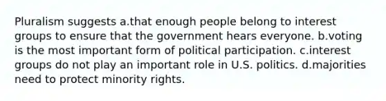 Pluralism suggests a.that enough people belong to interest groups to ensure that the government hears everyone. b.voting is the most important form of political participation. c.interest groups do not play an important role in U.S. politics. d.majorities need to protect minority rights.