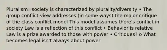 Pluralism=society is characterized by plurality/diversity • The group conflict view addresses (in some ways) the major critique of the class conflict model This model assumes there's conflict in society Law is a reflection of this conflict • Behavior is relative Law is a prize awarded to those with power • Critiques? o What becomes legal isn't always about power