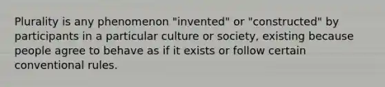 Plurality is any phenomenon "invented" or "constructed" by participants in a particular culture or society, existing because people agree to behave as if it exists or follow certain conventional rules.