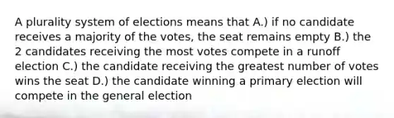 A plurality system of elections means that A.) if no candidate receives a majority of the votes, the seat remains empty B.) the 2 candidates receiving the most votes compete in a runoff election C.) the candidate receiving the greatest number of votes wins the seat D.) the candidate winning a primary election will compete in the general election