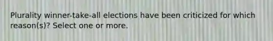 Plurality winner-take-all elections have been criticized for which reason(s)? Select one or more.