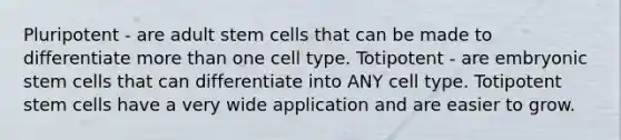 Pluripotent - are adult stem cells that can be made to differentiate more than one cell type. Totipotent - are embryonic stem cells that can differentiate into ANY cell type. Totipotent stem cells have a very wide application and are easier to grow.