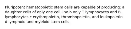 Pluripotent hematopoietic stem cells are capable of producing: a daughter cells of only one cell line b only T lymphocytes and B lymphocytes c erythropoietin, thrombopoietin, and leukopoietin d lymphoid and myeloid stem cells