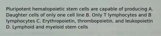 Pluripotent hematopoietic stem cells are capable of producing A. Daughter cells of only one cell line B. Only T lymphocytes and B lymphocytes C. Erythropoietin, thrombopoietin, and leukopoietin D. Lymphoid and myeloid stem cells