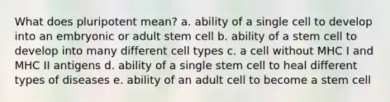 What does pluripotent mean? a. ability of a single cell to develop into an embryonic or adult stem cell b. ability of a stem cell to develop into many different cell types c. a cell without MHC I and MHC II antigens d. ability of a single stem cell to heal different types of diseases e. ability of an adult cell to become a stem cell