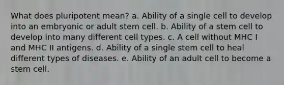 What does pluripotent mean? a. Ability of a single cell to develop into an embryonic or adult stem cell. b. Ability of a stem cell to develop into many different cell types. c. A cell without MHC I and MHC II antigens. d. Ability of a single stem cell to heal different types of diseases. e. Ability of an adult cell to become a stem cell.