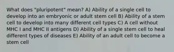 What does "pluripotent" mean? A) Ability of a single cell to develop into an embryonic or adult stem cell B) Ability of a stem cell to develop into many different cell types C) A cell without MHC I and MHC II antigens D) Ability of a single stem cell to heal different types of diseases E) Ability of an adult cell to become a stem cell