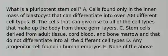 What is a pluripotent stem cell? A. Cells found only in the inner mass of blastocyst that can differentiate into over 200 different cell types. B. The cells that can give rise to all of the cell types that make up the body from three germ layers. C. Stem cells derived from adult tissue, cord blood, and bone marrow and that do not differentiate into all the different cell types D. Any progenitor cell found in human embryos E. None of the above