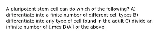 A pluripotent stem cell can do which of the following? A) differentiate into a finite number of different cell types B) differentiate into any type of cell found in the adult C) divide an infinite number of times D)All of the above