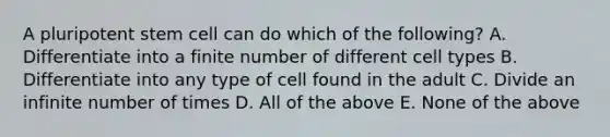 A pluripotent stem cell can do which of the following? A. Differentiate into a finite number of different cell types B. Differentiate into any type of cell found in the adult C. Divide an infinite number of times D. All of the above E. None of the above