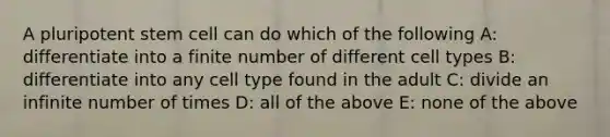 A pluripotent stem cell can do which of the following A: differentiate into a finite number of different cell types B: differentiate into any cell type found in the adult C: divide an infinite number of times D: all of the above E: none of the above