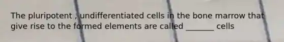 The pluripotent , undifferentiated cells in the bone marrow that give rise to the formed elements are called _______ cells