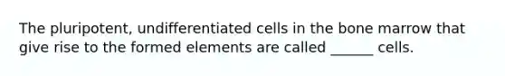 The pluripotent, undifferentiated cells in the bone marrow that give rise to the formed elements are called ______ cells.