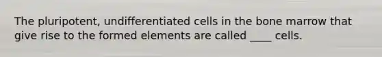 The pluripotent, undifferentiated cells in the bone marrow that give rise to the formed elements are called ____ cells.