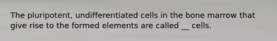 The pluripotent, undifferentiated cells in the bone marrow that give rise to the formed elements are called __ cells.