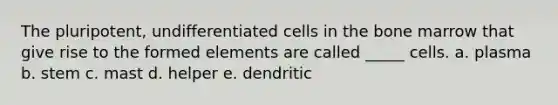 The pluripotent, undifferentiated cells in the bone marrow that give rise to the formed elements are called _____ cells. a. plasma b. stem c. mast d. helper e. dendritic