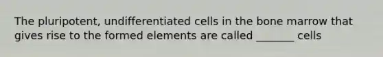 The pluripotent, undifferentiated cells in the bone marrow that gives rise to the formed elements are called _______ cells