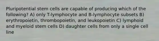 Pluripotential stem cells are capable of producing which of the following? A) only T-lymphocyte and B-lymphocyte subsets B) erythropoietin, thrombopoietin, and leukopoietin C) lymphoid and myeloid stem cells D) daughter cells from only a single cell line