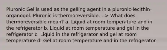 Pluronic Gel is used as the gelling agent in a pluronic-lecithin-organogel. Pluronic is thermoreversible. --> What does thermoreversible mean? a. Liquid at room temperature and in the refrigerator b. Liquid at room temperature and gel in the refrigerator c. Liquid in the refrigerator and gel at room temperature d. Gel at room temperature and in the refrigerator