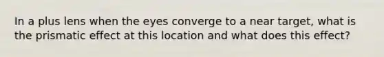 In a plus lens when the eyes converge to a near target, what is the prismatic effect at this location and what does this effect?