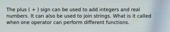 The plus ( + ) sign can be used to add integers and real numbers. It can also be used to join strings. What is it called when one operator can perform different functions.