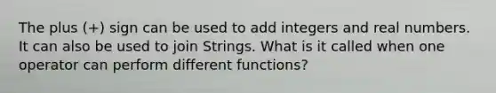 The plus (+) sign can be used to add integers and real numbers. It can also be used to join Strings. What is it called when one operator can perform different functions?