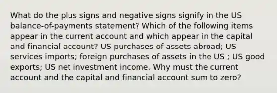 What do the plus signs and negative signs signify in the US balance-of-payments statement? Which of the following items appear in the current account and which appear in the capital and financial account? US purchases of assets abroad; US services imports; foreign purchases of assets in the US ; US good exports; US net investment income. Why must the current account and the capital and financial account sum to zero?