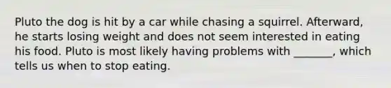 Pluto the dog is hit by a car while chasing a squirrel. Afterward, he starts losing weight and does not seem interested in eating his food. Pluto is most likely having problems with _______, which tells us when to stop eating.