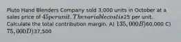 Pluto Hand Blenders Company sold 3,000 units in October at a sales price of 45 per unit. The variable cost is25 per unit. Calculate the total contribution margin. A) 135,000 B)60,000 C) 75,000 D)37,500