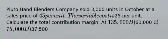 Pluto Hand Blenders Company sold 3,000 units in October at a sales price of 45 per unit. The variable cost is25 per unit. Calculate the total contribution margin. A) 135,000 B)60,000 C) 75,000 D)37,500