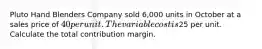 Pluto Hand Blenders Company sold 6,000 units in October at a sales price of 40 per unit. The variable cost is25 per unit. Calculate the total contribution margin.