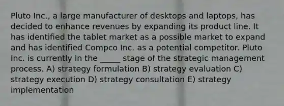 Pluto Inc., a large manufacturer of desktops and laptops, has decided to enhance revenues by expanding its product line. It has identified the tablet market as a possible market to expand and has identified Compco Inc. as a potential competitor. Pluto Inc. is currently in the _____ stage of the strategic management process. A) strategy formulation B) strategy evaluation C) strategy execution D) strategy consultation E) strategy implementation