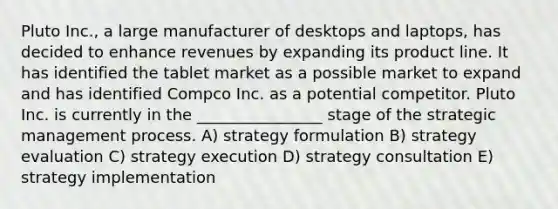 Pluto Inc., a large manufacturer of desktops and laptops, has decided to enhance revenues by expanding its product line. It has identified the tablet market as a possible market to expand and has identified Compco Inc. as a potential competitor. Pluto Inc. is currently in the ________________ stage of the strategic management process. A) strategy formulation B) strategy evaluation C) strategy execution D) strategy consultation E) strategy implementation