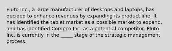 Pluto Inc., a large manufacturer of desktops and laptops, has decided to enhance revenues by expanding its product line. It has identified the tablet market as a possible market to expand, and has identified Compco Inc. as a potential competitor. Pluto Inc. is currently in the _____ stage of the strategic management process.