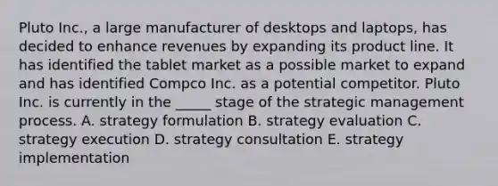 Pluto Inc., a large manufacturer of desktops and laptops, has decided to enhance revenues by expanding its product line. It has identified the tablet market as a possible market to expand and has identified Compco Inc. as a potential competitor. Pluto Inc. is currently in the _____ stage of the strategic management process. A. strategy formulation B. strategy evaluation C. strategy execution D. strategy consultation E. strategy implementation