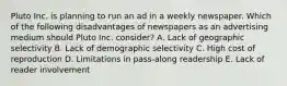 Pluto Inc. is planning to run an ad in a weekly newspaper. Which of the following disadvantages of newspapers as an advertising medium should Pluto Inc. consider? A. Lack of geographic selectivity B. Lack of demographic selectivity C. High cost of reproduction D. Limitations in pass-along readership E. Lack of reader involvement