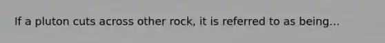 If a pluton cuts across other rock, it is referred to as being...