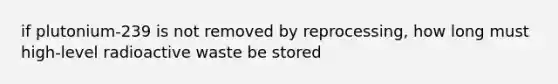 if plutonium-239 is not removed by reprocessing, how long must high-level radioactive waste be stored