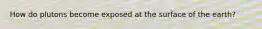 How do plutons become exposed at the surface of the earth?