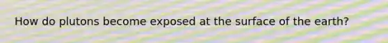 How do plutons become exposed at the surface of the earth?